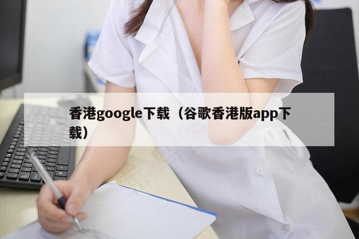 香港google下载（谷歌香港版app下载）